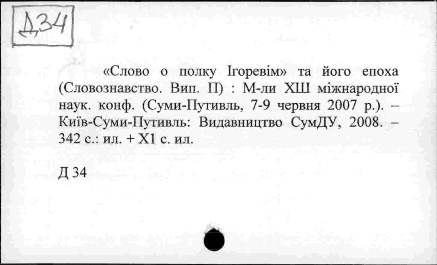 ﻿«Слово о полку Ігоревім» та його епоха (Словознавство. Вип. П) : М-ли ХШ міжнародної наук. конф. (Суми-Путивль, 7-9 червня 2007 р.). -Київ-Суми-Путивль: Видавництво СумДУ, 2008. -342 с.: ил. + XI с. ил.
Д34